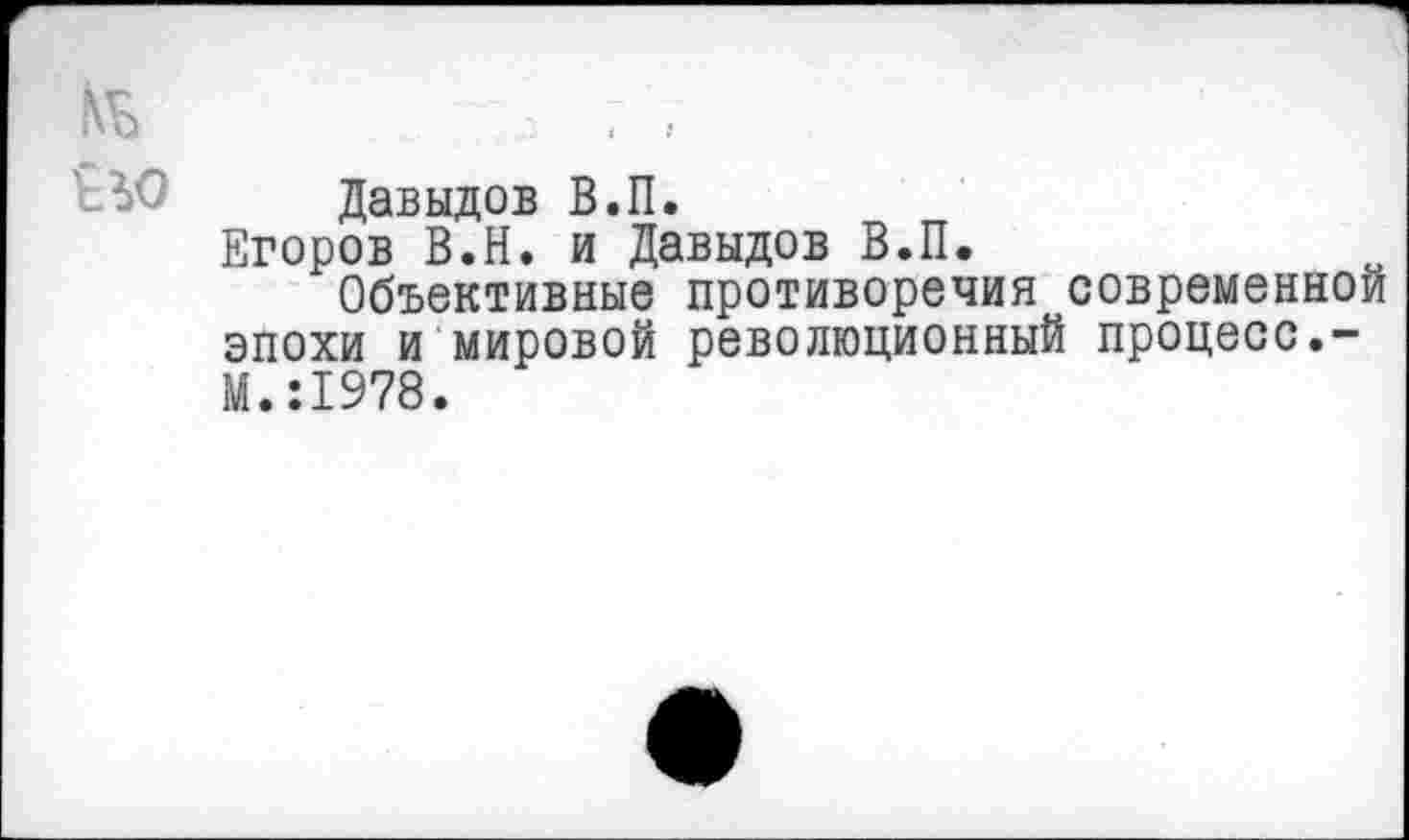 ﻿Давыдов В.П.
Егоров В.Н. и Давыдов В.П.
Объективные противоречия современной эпохи и мировой революционный процесс.-М.:1978.